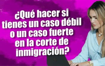 ¿Qué hacer si tienes un caso débil o un caso fuerte en la corte de inmigración?